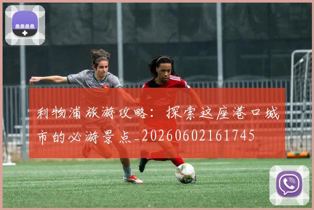 利物浦旅游攻略：探索这座港口城市的必游景点_20260602161745