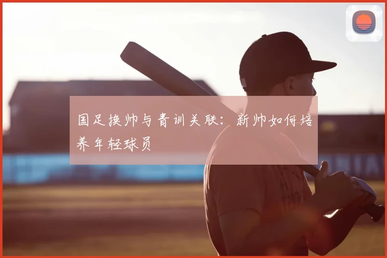 国足换帅与青训关联:新帅如何培养年轻球员