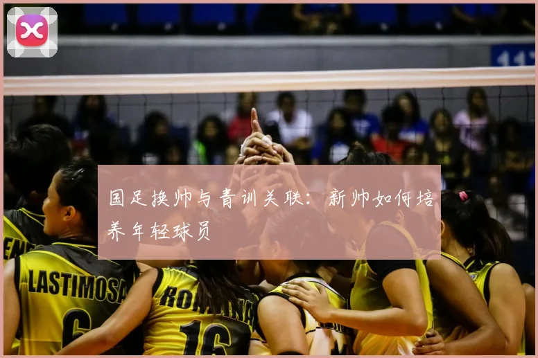 国足换帅与青训关联：新帅如何培养年轻球员