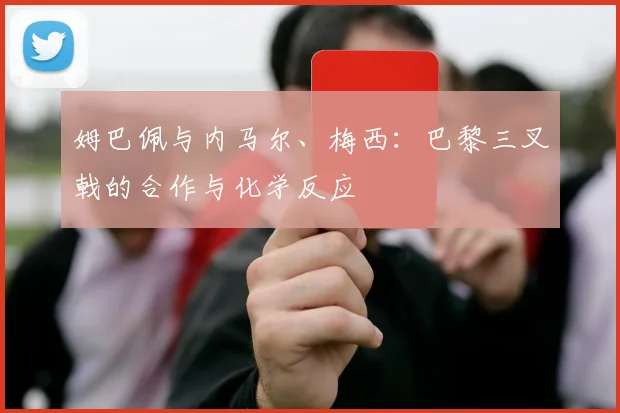 姆巴佩与内马尔、梅西:巴黎三叉戟的合作与化学反应