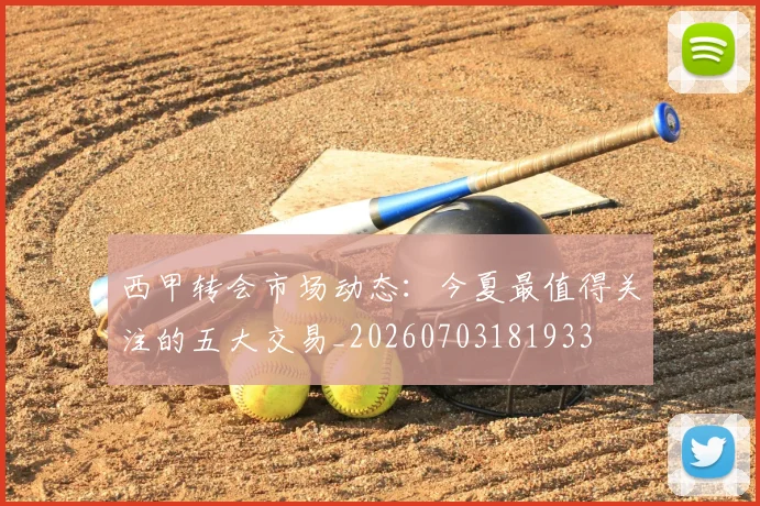 西甲转会市场动态:今夏最值得关注的五大交易_20260703181933