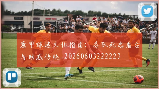 意甲球迷文化指南:各队死忠看台与助威传统_20260603222223