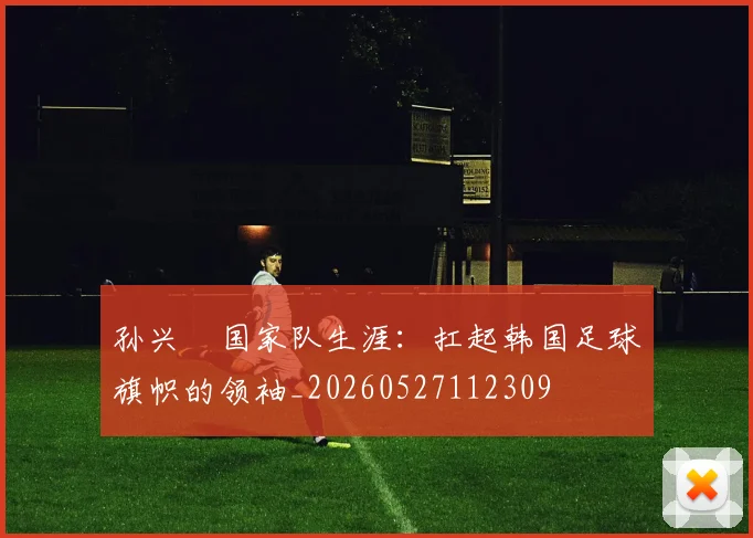 孙兴慜国家队生涯:扛起韩国足球旗帜的领袖_20260527112309