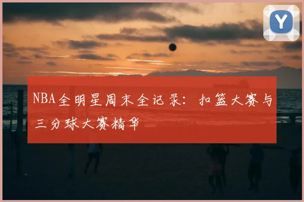 NBA全明星周末全记录：扣篮大赛与三分球大赛精华