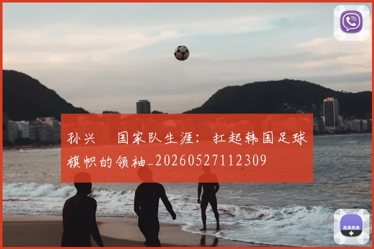 孙兴慜国家队生涯：扛起韩国足球旗帜的领袖_20260527112309